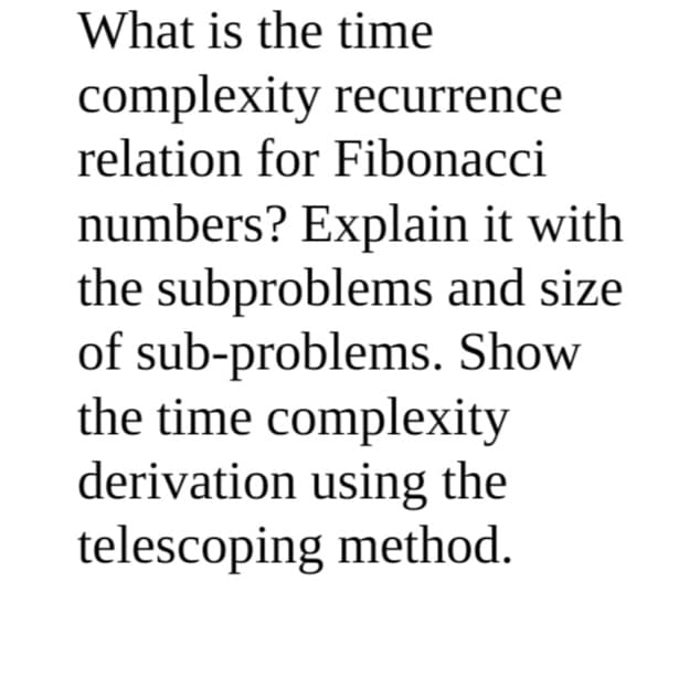 What is the time
complexity recurrence
relation for Fibonacci
numbers? Explain it with
the subproblems and size
of sub-problems. Show
the time complexity
derivation using the
telescoping method.
