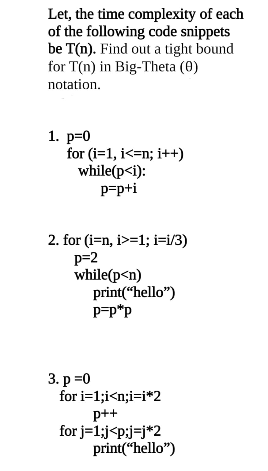 Let, the time complexity of each
of the following code snippets
be T(n). Find out a tight bound
for T(n) in Big-Theta (0)
notation.
1. р3D0
for (i=1, i<=n; i++)
while(p<i):
P=p+i
2. for (i=n, i>=1; i=i/3)
p=2
while(p<n)
print(“hello")
P=p*p
3. р%3D0
for i=1;i<n;i=i*2
p++
for j=1;j<p;j=j*2
print(“hello")
