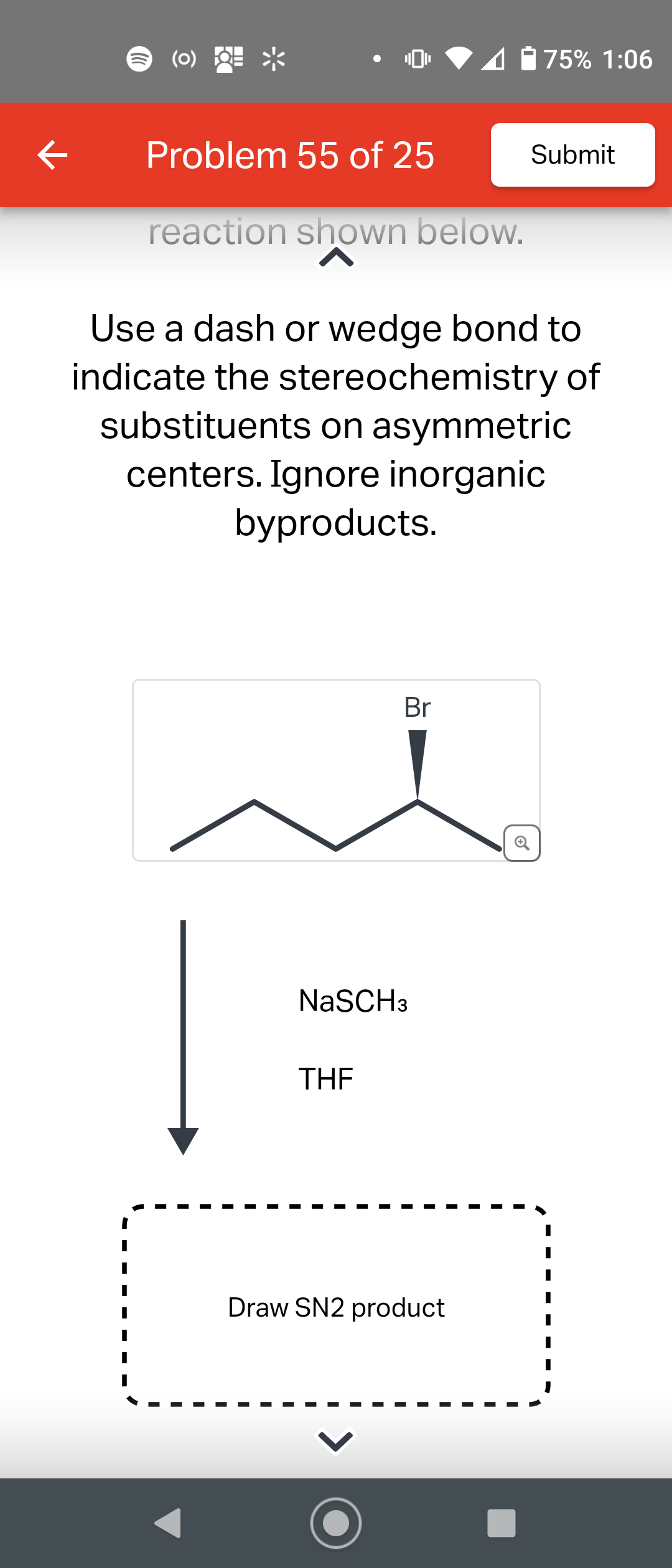 기
(0)
Problem 55 of 25
reaction shown below.
Use a dash or wedge bond to
indicate the stereochemistry of
substituents on asymmetric
centers. Ignore inorganic
byproducts.
Br
NaSCH 3
THE
75% 1:06
Submit
Draw SN2 product