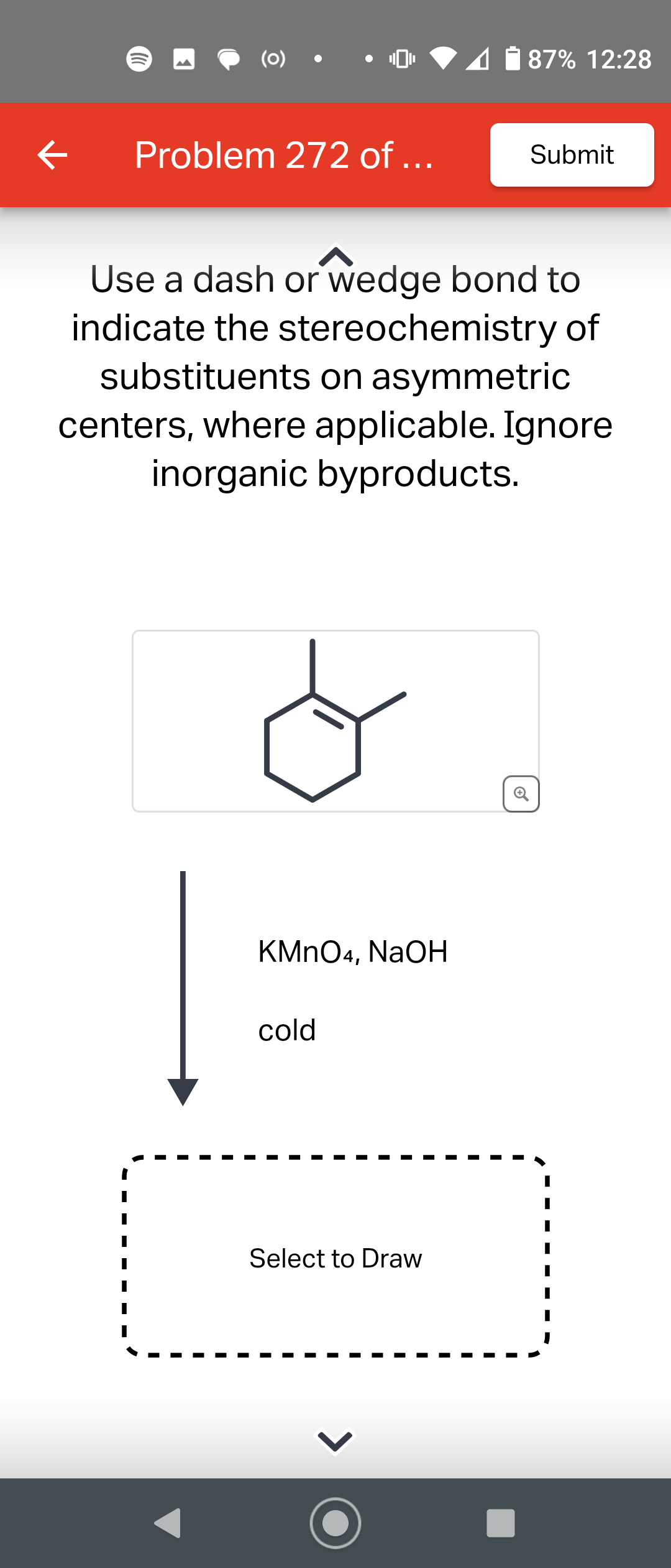 ←
(0)
Problem 272 of...
KMnO4, NaOH
Use a dash or wedge bond to
indicate the stereochemistry of
substituents on asymmetric
centers, where applicable. Ignore
inorganic byproducts.
cold
87% 12:28
Select to Draw
Submit