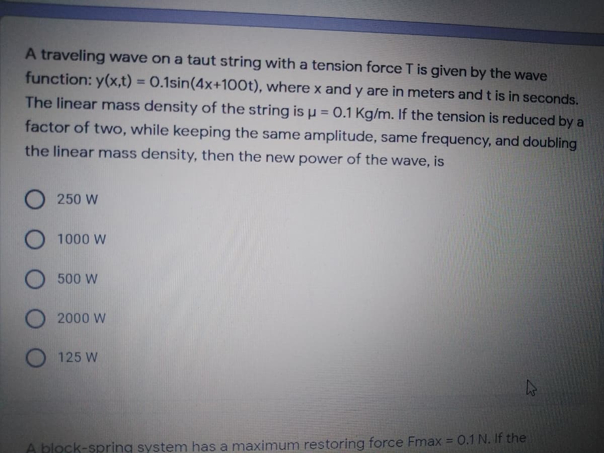 A traveling wave on a taut string with a tension force T is given by the wave
function: y(x,t) = 0.1sin(4x+100t), where x and y are in meters and t is in seconds.
%3D
The linear mass density of the string is u = 0.1 Kg/m. If the tension is reduced by a
factor of two, while keeping the same amplitude, same frequency, and doubling
the linear mass density, then the new power of the wave, is
O 250 W
1000 W
O 500 W
O 2000 W
O 125 W
A block-spring system has a maximum restoring force Fmax = 0.1 N. If the
