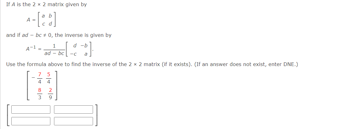 If A is the 2 × 2 matrix given by
a b
A =
с d
and if ad – bc + 0, the inverse is given by
1
d -b
A-1 =
ad - bc
-C
Use the formula above to find the inverse of the 2 x 2 matrix (if it exists). (If an answer does not exist, enter DNE.)
7
5
4 4
8
9
