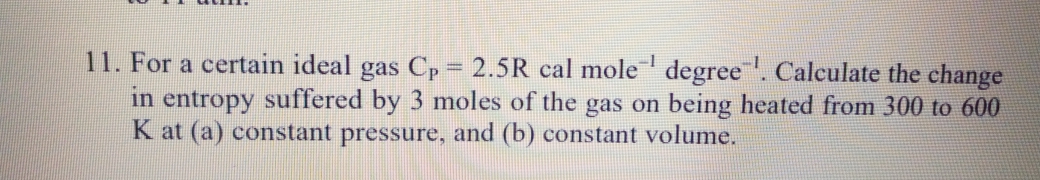 11. For a certain ideal gas Cp 2.5R cal mole' degree. Calculate the change
in entropy suffered by 3 moles of the gas on being heated from 300 to 600
K at (a) constant pressure, and (b) constant volume.
