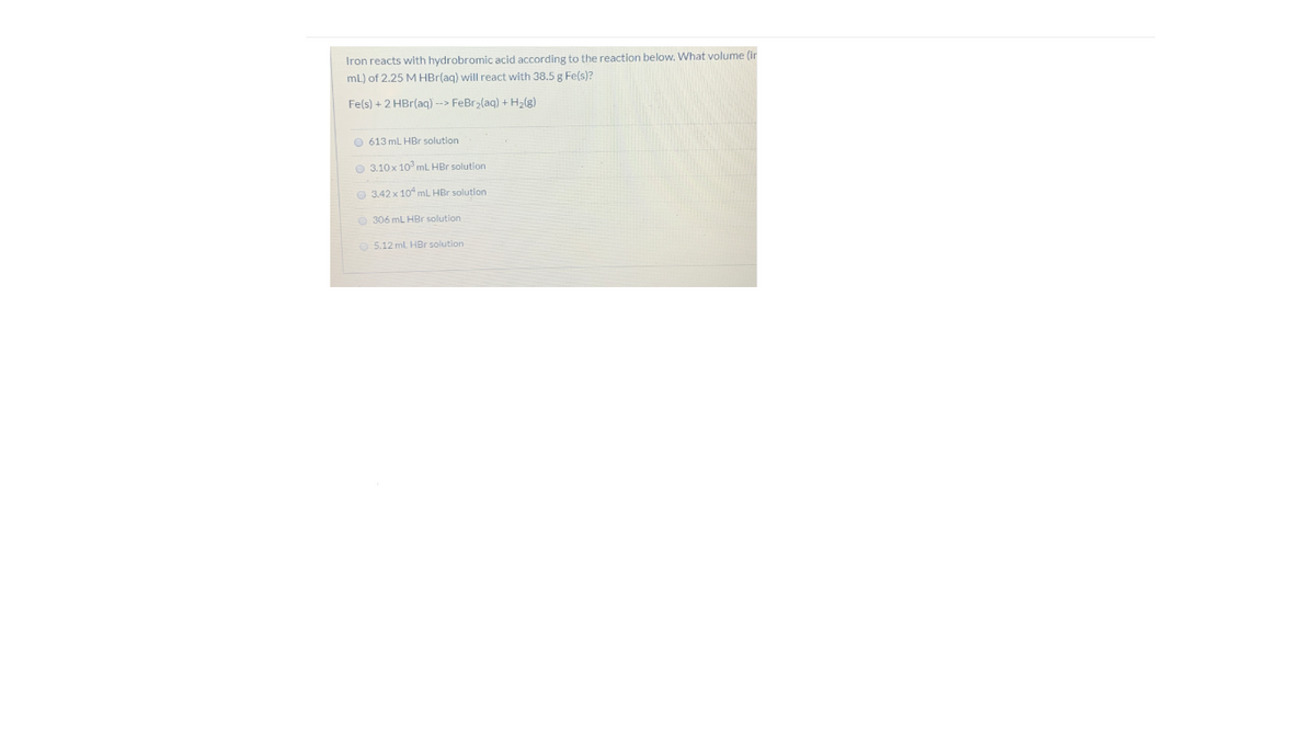 Iron reacts with hydrobromic acid according to the reaction below. What volume (in
mL) of 2.25 M HBr(ag) will react with 38.5 g Fe(s)?
Fe(s) + 2 HBr(aq) --> FeBr>(aq) + H2(g)
O 613 mL HBr solution
O 3.10x 10 ml HBr solution
O 3.42 x 10 mL HBr solution
O 306 mL HBr solution
O 5.12 ml HBr solution
