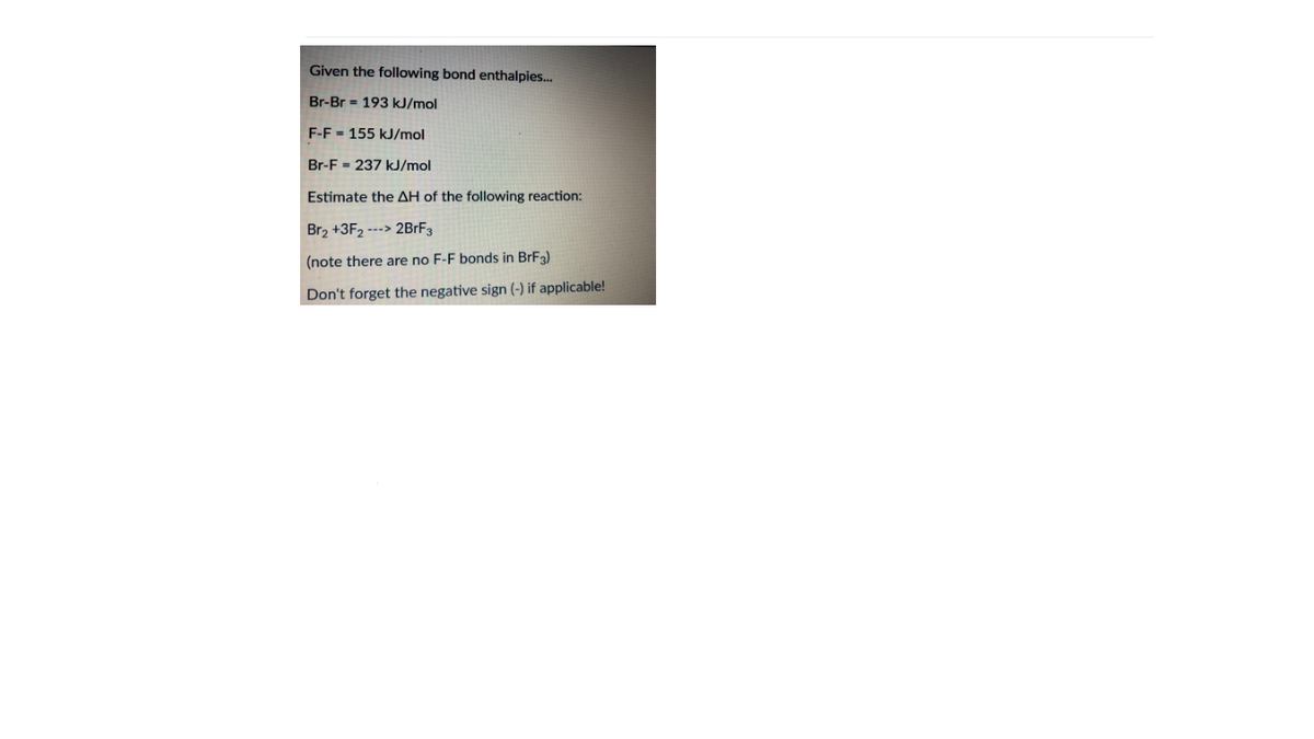 Given the following bond enthalpies..
Br-Br = 193 kJ/mol
F-F - 155 kJ/mol
Br-F = 237 kJ/mol
Estimate the AH of the following reaction:
Br2 +3F2 ---> 2BRF3
(note there are no F-F bonds in BrF3)
Don't forget the negative sign (-) if applicable!
