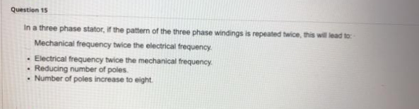 Question 15
In a three phase stator, if the pattern of the three phase windings is repeated twice, this wil lead to:
Mechanical frequency twice the electrical frequency.
· Electrical frequency twice the mechanical frequency.
• Reducing number of poles.
• Number of poles increase to eight.
