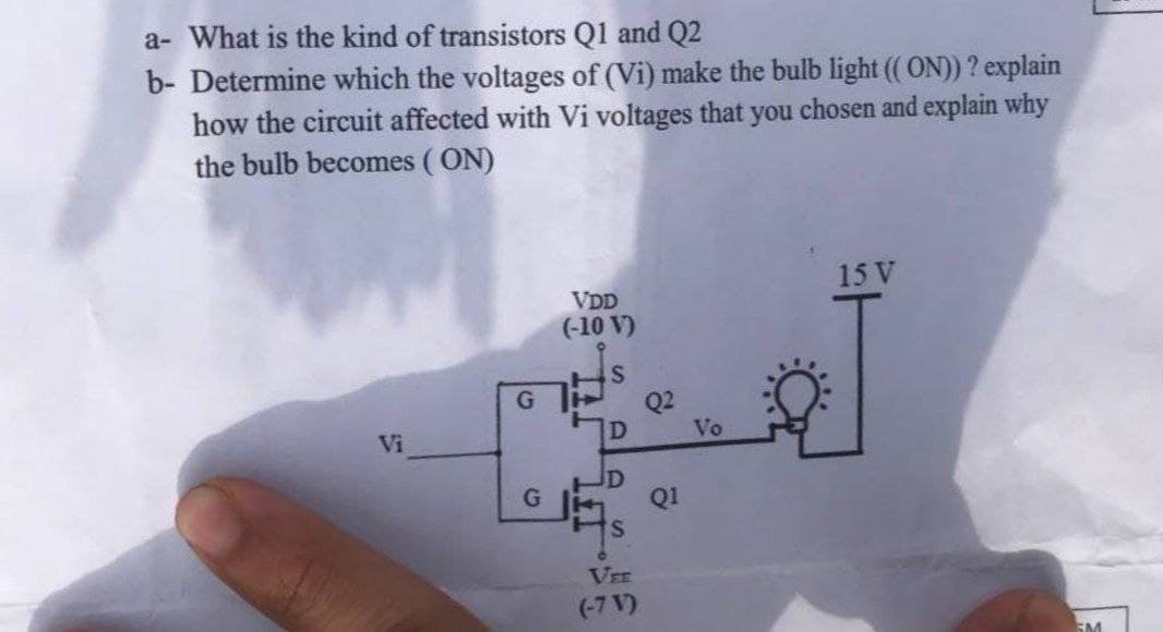 a- What is the kind of transistors Q1 and Q2
b- Determine which the voltages of (Vi) make the bulb light ((ON)) ? explain
how the circuit affected with Vi voltages that you chosen and explain why
the bulb becomes (ON)
Vi
G
G
VDD
(-10 V)
S
D
S
VEE
(-7 V)
Vo
15 V
5M