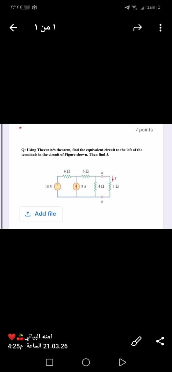 17 zain 1Q
7 points
Q: Using Thevenin's theorem, find the equivalent circuit to the left of the
terminals in the circuit of Figure shown. Then find I.
ww
+ 3A
3 42 12
18 V
1 Add file
امنه البياتي
4:25p äc lul 21.03.26
