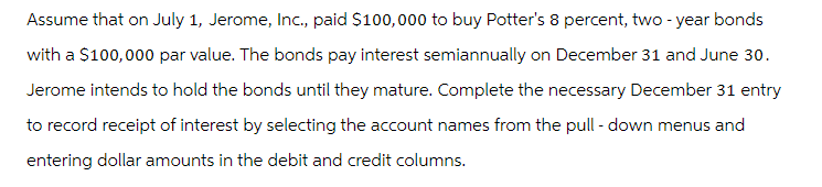 Assume that on July 1, Jerome, Inc., paid $100,000 to buy Potter's 8 percent, two-year bonds
with a $100,000 par value. The bonds pay interest semiannually on December 31 and June 30.
Jerome intends to hold the bonds until they mature. Complete the necessary December 31 entry
to record receipt of interest by selecting the account names from the pull-down menus and
entering dollar amounts in the debit and credit columns.