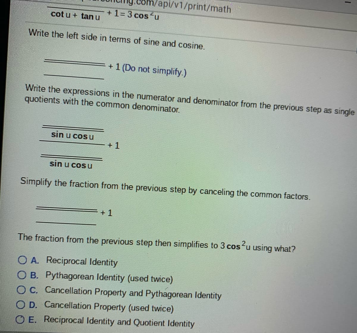 Vapi/v1/print/math
+ 1= 3 cos u
cot u + tanu
Write the left side in terms of sine and cosine.
+ 1 (Do not simplify.)
Write the expressions in the numerator and denominator from the previous step as single
quotients with the common denominator.
sin u cos u
+ 1
sin u cos u
Simplify the fraction from the previous step by canceling the common factors.
+ 1
The fraction from the previous step then simplifies to 3 cosu using what?
O A. Reciprocal Identity
O B. Pythagorean Identity (used twice)
O C. Cancellation Property and Pythagorean Identity
O D. Cancellation Property (used twice)
O E. Reciprocal Identity and Quotient Identity
