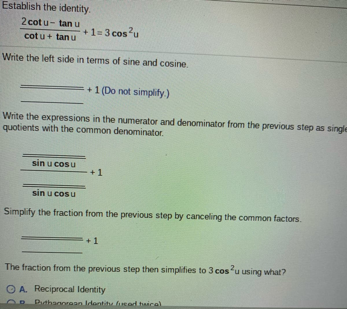 Establish the identity.
2 cot u- tan u
+ 1= 3 cos?u
cot u + tan u
Write the left side in terms of sine and cosine.
+ 1 (Do not simplify.)
Write the expressions in the numerator and denominator from the previous step as single
quotients with the common denominator.
sin u cosu
+1
sin u cos u
Simplify the fraction from the previous step by canceling the common factors.
+1
The fraction from the previous step then simplifies to 3 cos'u using what?
O A. Reciprocal Identity
Puthanoraan Identitr hiced hwicel
