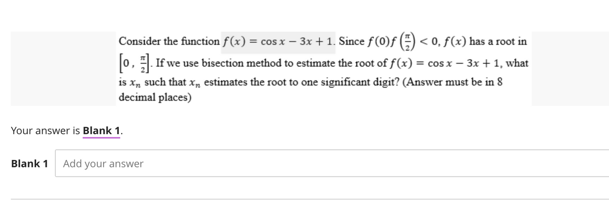 Consider the function f(x) = cos x − 3x + 1. Since ƒ (0)ƒ () < 0, ƒ (x) has a root in
[0]. If we use bisection method to estimate the root of f (x) = cos x − 3x + 1, what
is x„ such that x„ estimates the root to one significant digit? (Answer must be in 8
decimal places)
Your answer is Blank 1.
Blank 1 Add your answer