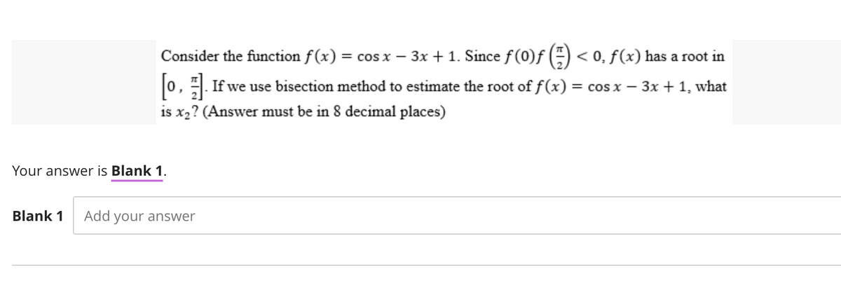 Consider the function f(x) = cos x − 3x + 1. Since ƒ(0)ƒ (=) < 0. f(x) has a root in
[0,]. If we use bisection method to estimate the root of ƒf (x) = cos x − 3x + 1, what
is x₂? (Answer must be in 8 decimal places)
Your answer is Blank 1.
Blank 1 Add your answer