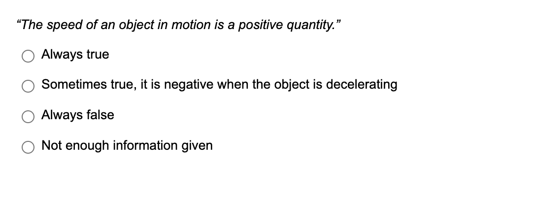 "The speed of an object in motion is a positive quantity."
Always true
Sometimes true, it is negative when the object is decelerating
Always false
Not enough information given