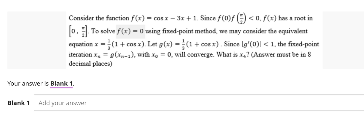 Consider the function f(x) = cos x − 3x + 1. Since ƒ (0)ƒ (²) < 0, ƒ (x) has a root in
[0₁]. To solve f(x) = 0 using fixed-point method, we may consider the equivalent
equation x = (1 + cos x). Let g(x) = (1 + cos x). Since [g'(0)| < 1, the fixed-point
iteration xn = g(xn-1), with x = 0, will converge. What is x4? (Answer must be in 8
decimal places)
3
Your answer is Blank 1.
Blank 1 Add your answer