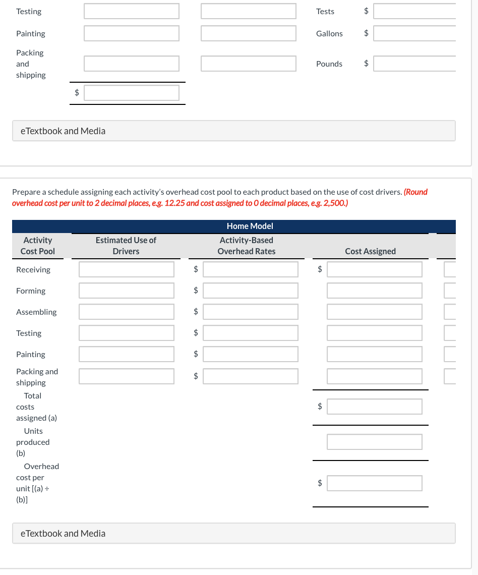 Testing
Tests
$
Painting
Gallons
2$
Packing
and
Pounds
$
shipping
$
eTextbook and Media
Prepare a schedule assigning each activity's overhead cost pool to each product based on the use of cost drivers. (Round
overhead cost per unit to 2 decimal places, e.g. 12.25 and cost assigned to O decimal places, e.g. 2,500.)
Home Model
Estimated Use of
Activity
Cost Pool
Activity-Based
Drivers
Overhead Rates
Cost Assigned
Receiving
$
2$
Forming
$
Assembling
$
Testing
$
Painting
$
Packing and
shipping
$
Total
costs
$
assigned (a)
Units
produced
(b)
Overhead
cost per
unit [(a) +
(b)]
$
eTextbook and Media
