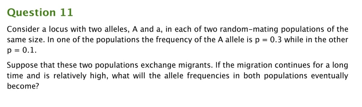 Question 11
Consider a locus with two alleles, A and a, in each of two random-mating populations of the
same size. In one of the populations the frequency of the A allele is p = 0.3 while in the other
p = 0.1.
Suppose that these two populations exchange migrants. If the migration continues for a long
time and is relatively high, what will the allele frequencies in both populations eventually
become?
