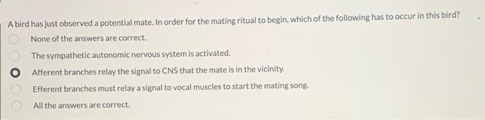 A bird has just observed a potential mate. In order for the mating ritual to begin, which of the following has to occur in this bird?
None of the answers are correct.
The sympathetic autonomic nervous system is activated.
Afferent branches relay the signal to CNS that the mate is in the vicinity.
Efferent branches must relay a signal to vocal muscles to start the mating song.
All the answers are correct.
O0 0O
