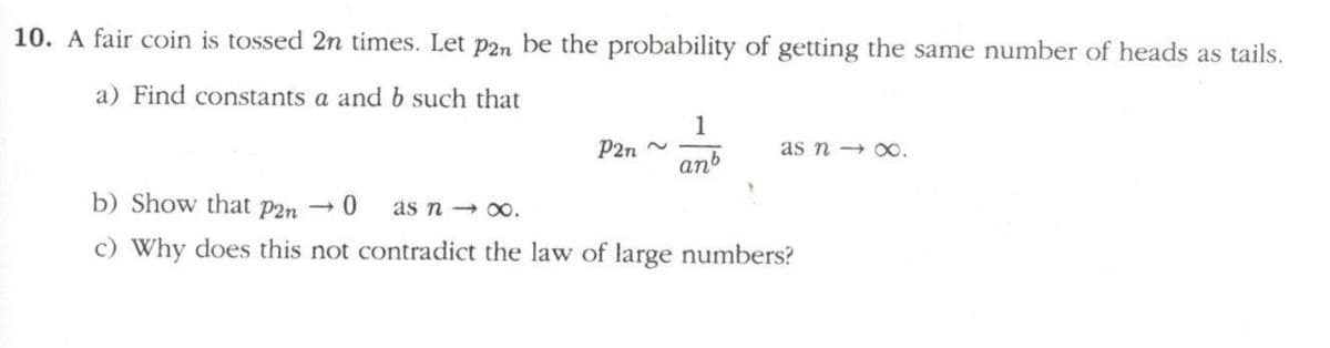 10. A fair coin is tossed 2n times. Let p2n be the probability of getting the same number of heads as tails.
a) Find constants a and b such that
1
P2n ~
anb
as n x0.
b) Show that p2n → 0
as n → 00.
c) Why does this not contradict the law of large numbers?
