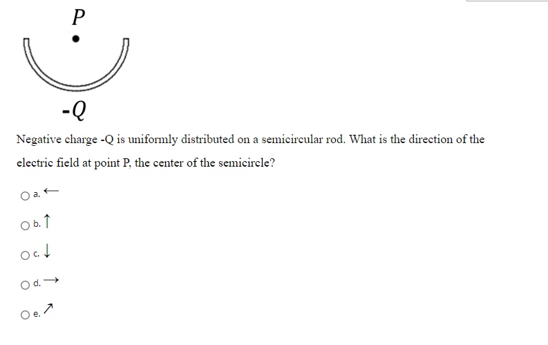 P
-Q
Negative charge -Q is uniformly distributed on a semicircular rod. What is the direction of the
electric field at point P, the center of the semicircle?
O b. ↑
O d.
ai
