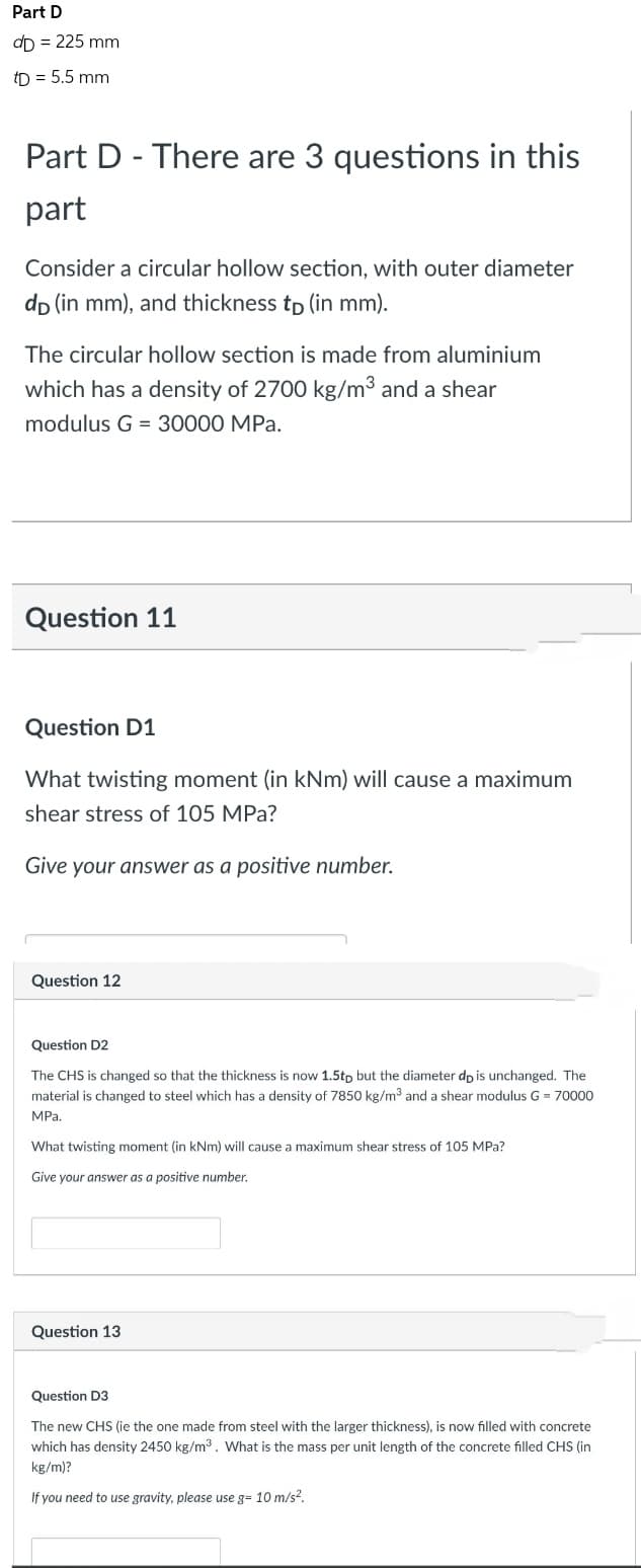 Part D
dD = 225 mm
tD = 5.5 mm
Part D - There are 3 questions in this
part
Consider a circular hollow section, with outer diameter
dp (in mm), and thickness tp (in mm).
The circular hollow section is made from aluminium
which has a density of 2700 kg/m3³ and a shear
modulus G = 30000 MPa.
Question 11
Question D1
What twisting moment (in kNm) will cause a maximum
shear stress of 105 MPa?
Give your answer as a positive number.
Question 12
Question D2
The CHS is changed so that the thickness is now 1.5tp but the diameter do is unchanged. The
material is changed to steel which has a density of 7850 kg/m³ and a shear modulus G = 70000
MPa.
What twisting moment (in kNm) will cause a maximum shear stress of 105 MPa?
Give your answer as a positive number.
Question 13
Question D3
The new CHS (ie the one made from steel with the larger thickness), is now filled with concrete
which has density 2450 kg/m³. What is the mass per unit length of the concrete filled CHS (in
kg/m)?
If you need to use gravity, please use g= 10 m/s².