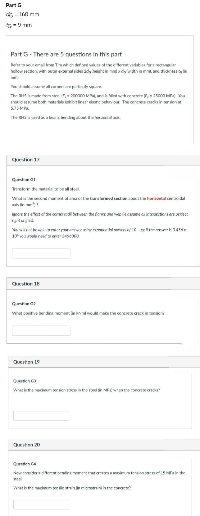 Part G
dG = 160 mm
tG = 9 mm
Part G-There are 5 questions in this part
Refer to your email from Tim which defined values of the different variables for a rectangular
hollow section, with outer external sides 2dc (height in mm) x de (width in mm), and thickness to (in
mm).
You should assume all corners are perfectly square.
The RHS is made from steel (E, = 200000 MPa), and is filled with concrete (E = 25000 MPa). You
should assume both materials exhibit linear elastic behaviour. The concrete cracks in tension at
5.75 MPa.
The RHS is used as a beam, bending about the horizontal axis.
Question 17
Question G1
Transform the material to be all steel.
What is the second moment of area of the transformed section about the horizontal centroidal
axis (in mm4) ?
Ignore the effect of the corner radii between the flange and web (ie assume all intersections are perfect
right angles).
You will not be able to enter your answer using exponential powers of 10 - eg if the answer is 3.456 x
106 you would need to enter 3456000.
Question 18
Question G2
What positive bending moment (in kNm) would make the concrete crack in tension?
Question 19
Question G3
What is the maximum tension stress in the steel (in MPa) when the concrete cracks?
Question 20
Question G4
Now consider a different bending moment that creates a maximum tension stress of 15 MPa in the
steel.
What is the maximum tensile strain (in microstrain) in the concrete?