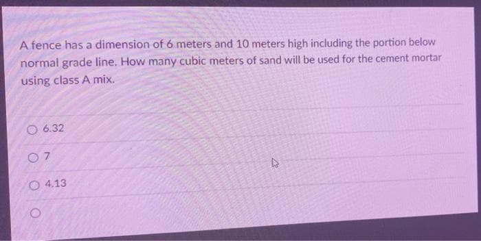 A fence has a dimension of 6 meters and 10 meters high including the portion below
normal grade line. How many cubic meters of sand will be used for the cement mortar
using class A mix.
6.32
4
07
4.13