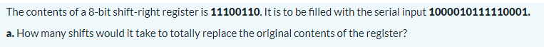 The contents of a 8-bit shift-right register is 11100110. It is to be filled with the serial input 1000010111110001.
a. How many shifts would it take to totally replace the original contents of the register?