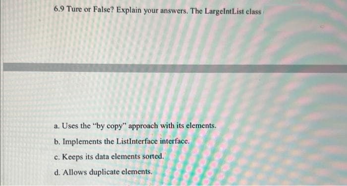 6.9 Ture or False? Explain your answers. The LargeIntList class
a. Uses the "by copy" approach with its elements.
b. Implements the ListInterface interface.
c. Keeps its data elements sorted.
d. Allows duplicate elements.