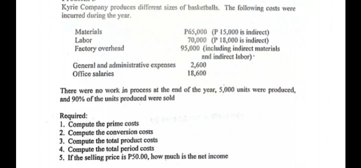 Kyrie Company produces different sizes of basketballs. The following costs were
incurred during the year.
Materials
Labor
Factory overhead
P65,000 (P 15,000 is indirect)
70,000 (P 18,000 is indirect)
95,000 (including indirect materinls
and indirect Iabor) ·
2,600
18,600
General and administrative expenses
Office salaries
There were no work in process at the end of the year, 5,000 units were produced,
and 90% of the units produced were sold
Required:
1. Compute the prime costs
2. Compute the conversion costs
3. Compute the total product costs
4. Compute the total period costs
5. If the selling price is P50.00, how much is the net income
