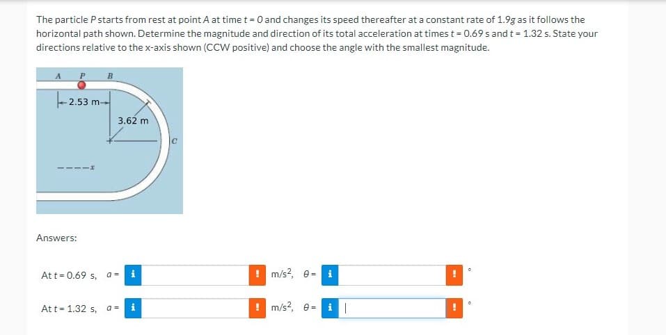 The particle Pstarts from rest at point A at time t = 0 and changes its speed thereafter at a constant rate of 1.9g as it follows the
horizontal path shown. Determine the magnitude and direction of its total acceleration at times t = 0.69 s and t = 1.32 s. State your
directions relative to the x-axis shown (CCW positive) and choose the angle with the smallest magnitude.
- 2.53 m-
3.62 m
-x
Answers:
Att = 0.69 s,
i
! m/s?, e =
i
At t= 1.32 s,
a =
i
m/s?, e =
