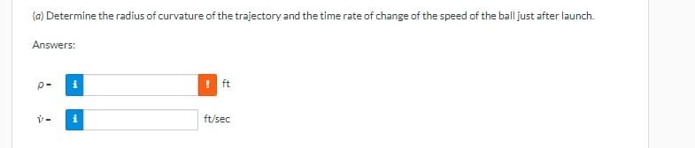 (a) Determine the radius of curvature of the trajectory and the time rate of change of the speed of the ball just after launch.
Answers:
p-
ft
ft/sec
