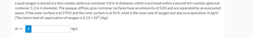 Liquid oxygen is stored in a thin-walled, spherical container 0.8 m in diameter, which is enclosed within a second thin-walled, spherical
container 1.2 m in diameter. The opaque, diffuse, gray container surfaces have an emissivity of 0.05 and are separated by an evacuated
space. If the outer surface is at 270 K and the inner surface is at 95 K, what is the mass rate of oxygen lost due to evaporation, in kg/s?
(The latent heat of vaporization of oxygen is 2.13 x 10 J/kg.)
i
kg/s
