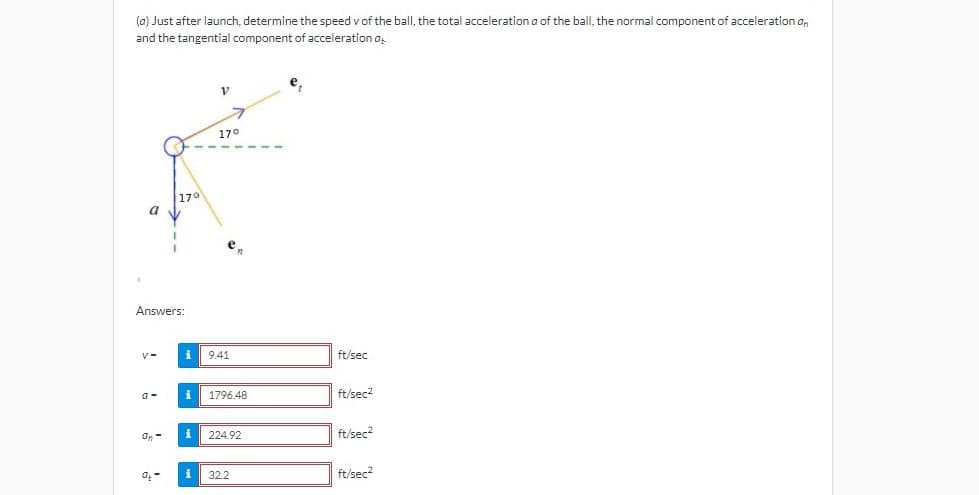 (a) Just after launch, determine the speed v of the ball, the total acceleration a of the ball, the normal component of acceleration a,
and the tangential component of acceleration a.
170
170
a
e,
Answers:
9.41
ft/sec
1796.48
ft/sec2
a-
a, -
224.92
ft/sec?
32.2
ft/sec?
