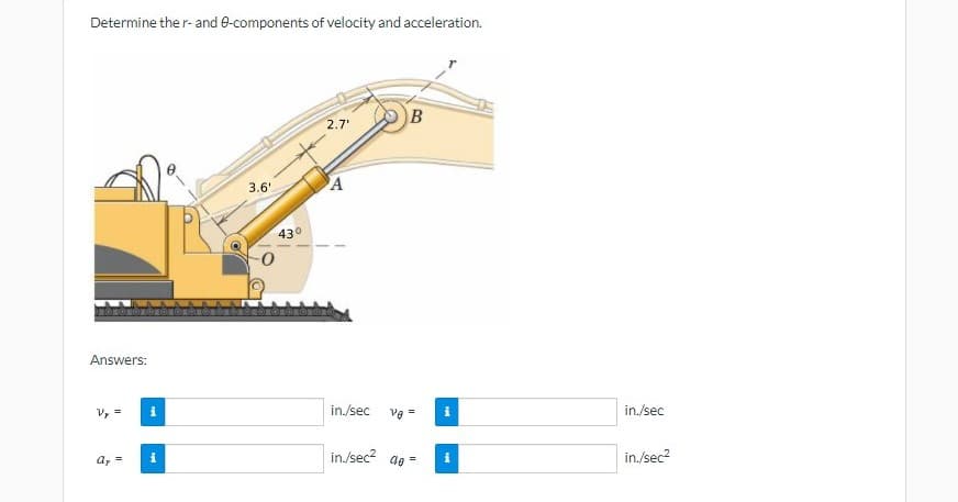 Determine the r- and 0-components of velocity and acceleration.
B
2.7
3.6'
A
43°
ROTE
Answers:
V, =
in./sec
Vg =
in./sec
a, =
in./sec? ae =
in./sec?
