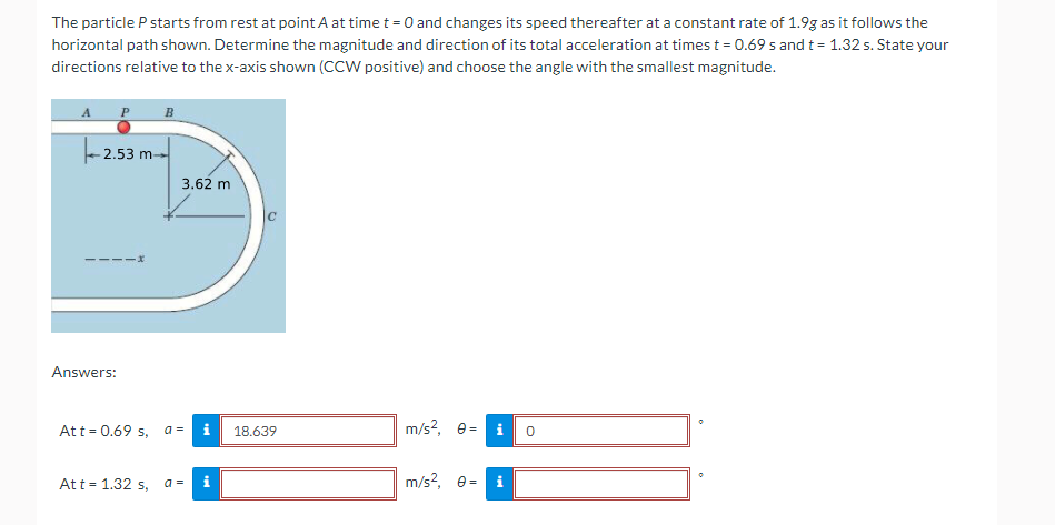 The particle P starts from rest at point A at time t = 0 and changes its speed thereafter at a constant rate of 1.9g as it follows the
horizontal path shown. Determine the magnitude and direction of its total acceleration at times t = 0.69 s and t= 1.32 s. State your
directions relative to the x-axis shown (CCW positive) and choose the angle with the smallest magnitude.
B
- 2.53 m-
3.62 m
Answers:
Att = 0.69 s, a =
i
18.639
m/s?,
i
Att = 1.32 s, a=
m/s?, e-
