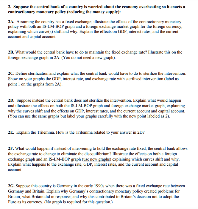 2. Suppose the central bank of a country is worried about the economy overheating so it enacts a
contractionary monetary policy (reducing the money supply):
2A. Assuming the country has a fixed exchange, illustrate the effects of the contractionary monetary
policy with both an IS-LM-BOP graph and a foreign exchange market graph for the foreign currency,
explaining which curve(s) shift and why. Explain the effects on GDP, interest rates, and the current
account and capital account.
2B. What would the central bank have to do to maintain the fixed exchange rate? Illustrate this on the
foreign exchange graph in 2A. (You do not need a new graph).
2C. Define sterilization and explain what the central bank would have to do to sterilize the intervention.
Show on your graphs the GDP, interest rate, and exchange rate with sterilized intervention (label as
point 1 on the graphs from 2A).
2D. Suppose instead the central bank does not sterilize the intervention. Explain what would happen
and illustrate the effects on both the IS-LM-BOP graph and foreign exchange market graph, explaining
why the curves shift and the effects on GDP, interest rates, and the current account and capital account.
(You can use the same graphs but label your graphs carefully with the new point labeled as 2).
2E. Explain the Trilemma. How is the Trilemma related to your answer in 2D?
2F. What would happen if instead of intervening to hold the exchange rate fixed, the central bank allows
the exchange rate to change to eliminate the disequilibrium? Illustrate the effects on both a foreign
exchange graph and an IS-LM-BOP graph (use new graphs) explaining which curves shift and why.
Explain what happens to the exchange rate, GDP, interest rates, and the current account and capital
account.
2G. Suppose this country is Germany in the early 1990s when there was a fixed exchange rate between
Germany and Britain. Explain why Germany's contractionary monetary policy created problems for
Britain, what Britain did in response, and why this contributed to Britain's decision not to adopt the
Euro as its currency. (No graph is required for this question.)