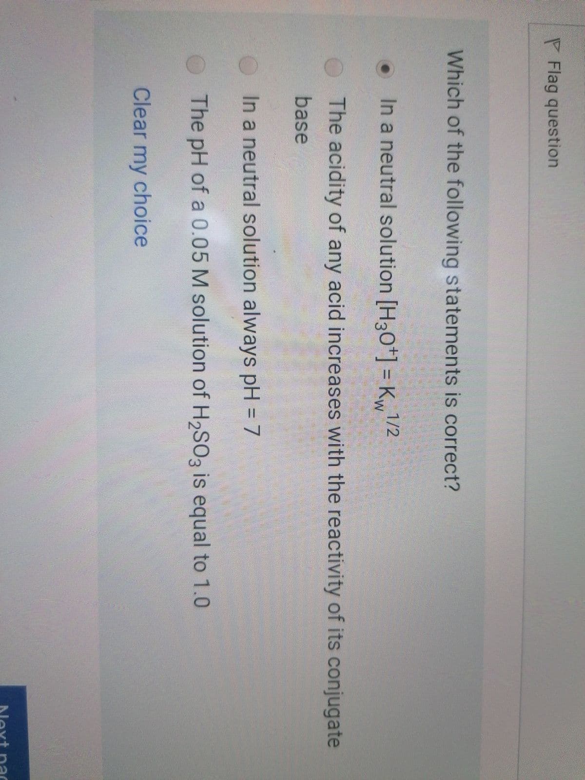 PFlag question
Which of the following statements is correct?
In a neutral solution [H30*] = K1/2
+.
The acidity of any acid increases with the reactivity of its conjugate
base
In a neutral solution always pH = 7
The pH of a 0.05 M solution of H2SO3 is equal to 1.0
Clear my choice
