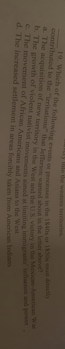 tvery into the western territories.
contributed to the "irritations" that Jefferson warned about in the letter abete
C. The movement of African Americans and Asians to the West
d. The increased settlement in areas forcibly taken from American Indians
