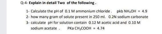 Q-4- Explain in detail Two of the following.
1- Calculate the pH of 0.1 M ammonium chloride. pkb NH,OH = 4.9
2- how many gram of solute present in 250 ml. 0.2N sodium carbonate
3- calculate pH for solution contain 0.12 M acetic acid and 0.10 M
sodium acetate .
PKa CH,COOH
4.74
%3D
