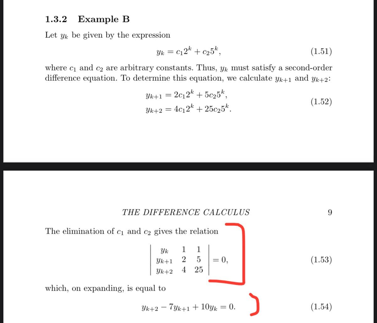 1.3.2
Example B
Let yk be given by the expression
Yk = c12* + c25*,
(1.51)
where ci and c2 are arbitrary constants. Thus, Yk must satisfy a second-order
difference equation. To determine this equation, we calculate yk+1
and yk+2:
Yk+1 = 2c12* + 5c25*,
Yk+2 = 4c12* + 25c25k.
(1.52)
THE DIFFERENCE CALCULUS
The elimination of c1 and c2 gives the relation
Yk
1
1
0,
(1.53)
Yk+1
4
%|
Yk+2
25
which, on expanding, is equal to
Yk+2 – 7yk+1 + 10yk
0.
(1.54)
