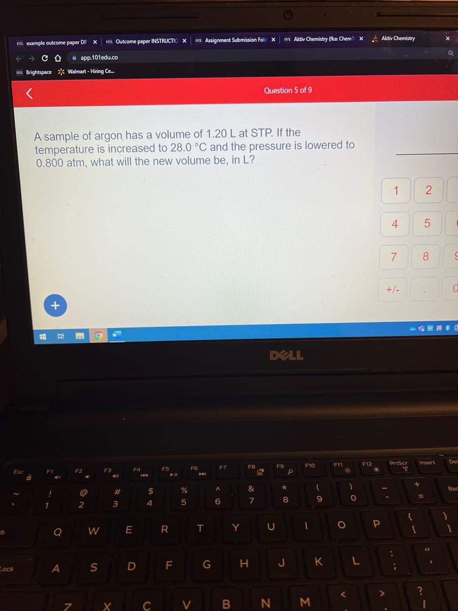 b
11. example outcome paper DP X II. Outcome paper INSTRUCTIO X1. Assignment Submission Fold X
← → CO
app.101edu.co
1971. Brightspace Walmart - Hiring Ce...
Esc
Lock
#
A sample of argon has a volume of 1.20 L at STP. If the
temperature is increased to 28.0 °C and the pressure is lowered to
0.800 atm, what will the new volume be, in L?
+
F1
!
1
4x
t
Q
A
7
F2
2
O
W
S
F3
W
➡
#
3
X
F4
144
D
$
4
F5
► 11
E R
F
%
5
F6
64
TCV
T
G
F7
A
6
Y
B
F8
&
7
H
Question 5 of 9
DELL
U
N
F9
Aktiv Chemistry (fka: Chem10 X
*
: 00
J
S
F10
M
(
9
K
F11
O
<
)
0
L
F12
Aktiv Chemistry
P
>
1
4
7
+/-
PrtScr
yº
+
2
+ 11
LO
5
8
Insert
.
X
}
il
:
BO
.
;
?
Q
C
0
Del
Bac
1