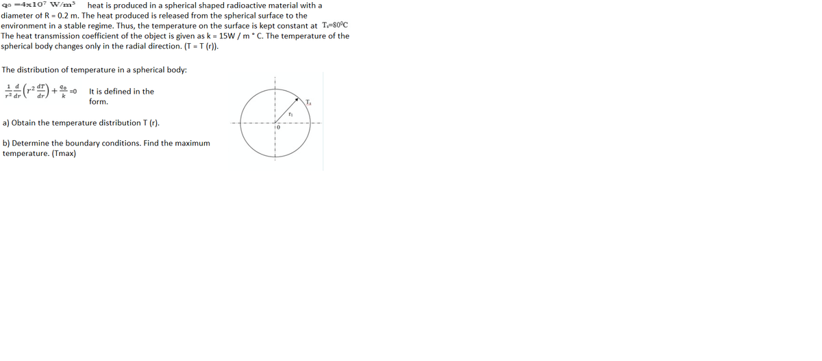 qo =4x107 W/m3
heat is produced in a spherical shaped radioactive material with a
diameter of R = 0.2 m. The heat produced is released from the spherical surface to the
environment in a stable regime. Thus, the temperature on the surface is kept constant at T=80°C
The heat transmission coefficient of the object is given as k = 15W / m ° C. The temperature of the
spherical body changes only in the radial direction. (T = T (r)).
The distribution of temperature in a spherical body:
=0
It is defined in the
form.
T,
a) Obtain the temperature distribution T (r).
b) Determine the boundary conditions. Find the maximum
temperature. (Tmax)

