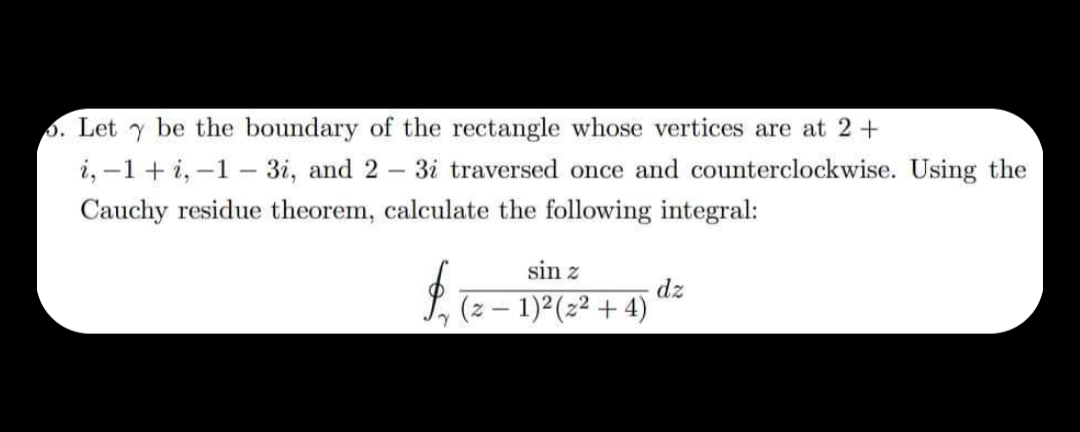 5. Let Y be the boundary of the rectangle whose vertices are at 2 +
i, -1 + i, -1-3i, and 2 3i traversed once and counterclockwise. Using the
Cauchy residue theorem, calculate the following integral:
-
sin z
(z − 1)² (2²+4)
$₁ (2-
dz