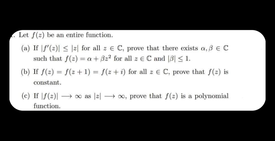 L.
Let f(z) be an entire function.
(a) If f'(z)| ≤ z for all z € C, prove that there exists a, 3 € C
such that f(z) = a + 3z² for all z EC and 3| ≤ 1.
(b) If f(2)= f(z + 1) = f(z+i) for all z € C, prove that f(z) is
constant.
(c) If |f(z)| →∞ as z →→→∞, prove that f(z) is a polynomial
function.