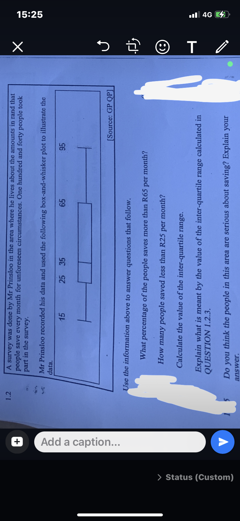 > Status (Custom)
+】
Add a caption...
1.2
A survey was done by Mr Prinsloo in the area where he lives about the amounts in rand that
people save every month for unforeseen circumstances. One hundred and forty people took
part in the survey.
Mr Prinsloo recorded his data and used the following box-and-whisker plot to illustrate the
data.
15
25 35
65
Use the information above to answer questions that follow.
95
[Source: GP QP]
What percentage of the people saves more than R65 per month?
How many people saved less than R25 per month?
Calculate the value of the inter-quartile range.
Explain what is meant by the value of the inter-quartile range calculated in
QUESTION 1.2.3.
Do you think the people in this area are serious about saving? Explain your
answer.
X
J
زل
T /
15:25
4G