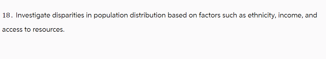 18. Investigate disparities in population distribution based on factors such as ethnicity, income, and
access to resources.