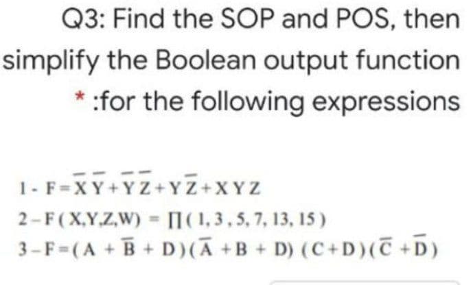 Q3: Find the SOP and POS, then
simplify the Boolean output function
* :for the following expressions
1- F=XY+YZ+YZ+XYZ
2-F(X,Y.Z,W) = [(1, 3, 5, 7, 13, 15 )
3-F=(A + B+ D)(Ā +B + D) (C+D)(T +D)
