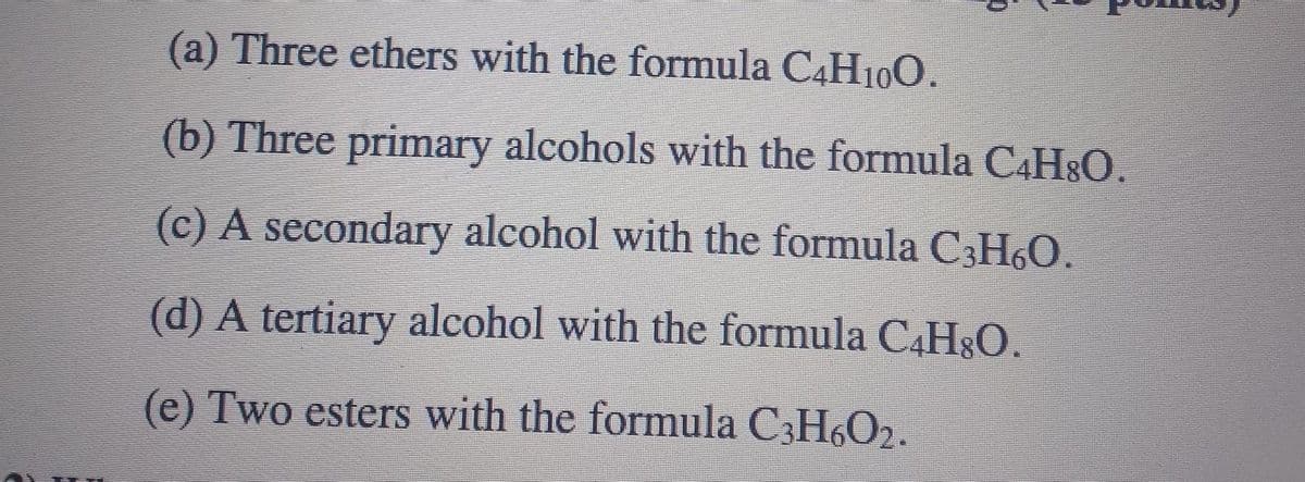 (a) Three ethers with the formula C4H10O.
(b) Three primary alcohols with the formula C4H8O.
(c) A secondary alcohol with the formula C3H6O.
(d) A tertiary alcohol with the formula C4H8O.
(e) Two esters with the formula C3H6O₂.