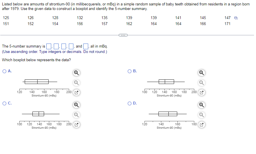 Listed below are amounts of strontium-90 (in millibecquerels, or mBq) in a simple random sample of baby teeth obtained from residents in a region born
after 1979. Use the given data to construct a boxplot and identify the 5-number summary.
125
126
128
132
135
139
139
141
145
147 O
151
152
154
156
157
162
164
164
166
171
The 5-number summary is O.0 O and all in mBq.
(Use ascending order. Type integers or decimals. Do not round.)
Which boxplot below represents the data?
OA.
O B.
Q
180
200 C
200
120
140
160
100
120
140
160
Strontium-00 (mBq)
180
Strontium-90 (mBq)
OC.
OD.
100
120 140
180
140
Strontium-90 (mBq)
160
200 E
120
160
180
Strontium-90 (mBq)
